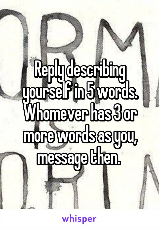 Reply describing yourself in 5 words. Whomever has 3 or more words as you, message then. 
