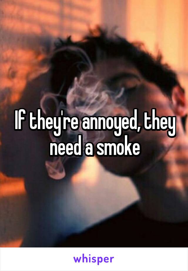 If they're annoyed, they need a smoke