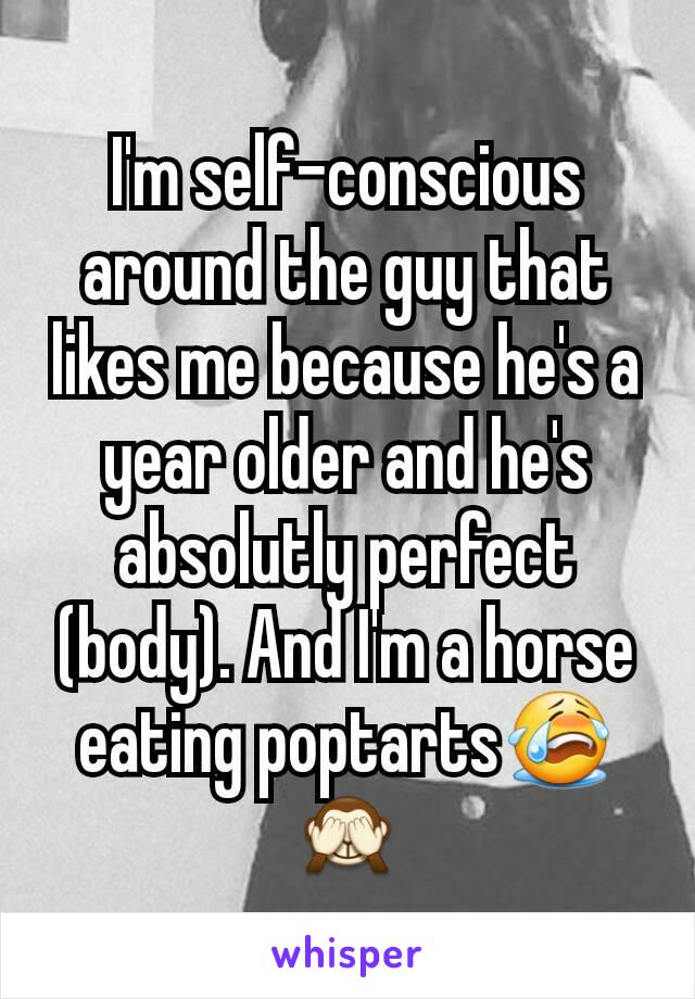 I'm self-conscious around the guy that likes me because he's a year older and he's absolutly perfect (body). And I'm a horse eating poptarts😭🙈