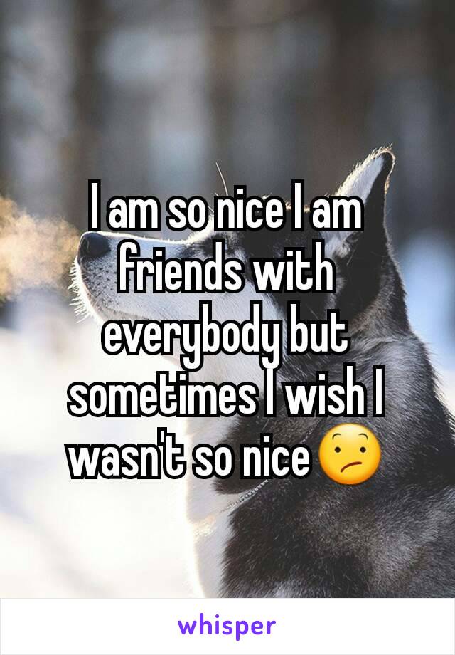 I am so nice I am friends with everybody but sometimes I wish I wasn't so nice😕