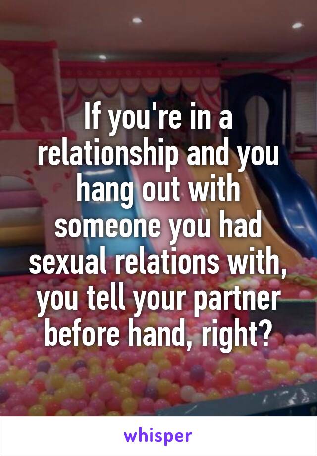 If you're in a relationship and you hang out with someone you had sexual relations with, you tell your partner before hand, right?