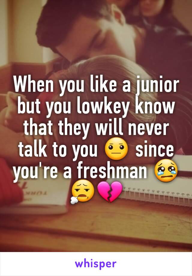 When you like a junior but you lowkey know that they will never talk to you 😐 since you're a freshman 😢😧💔