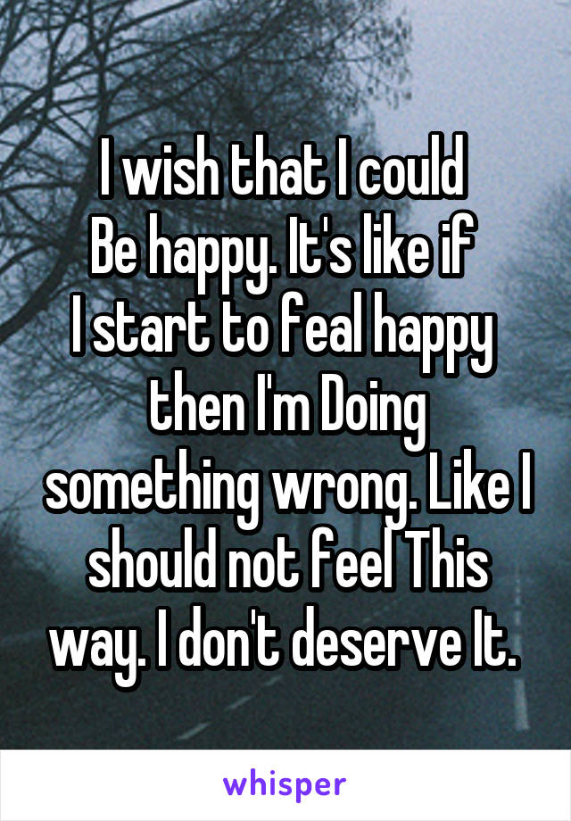 I wish that I could 
Be happy. It's like if 
I start to feal happy  then I'm Doing something wrong. Like I should not feel This way. I don't deserve It. 
