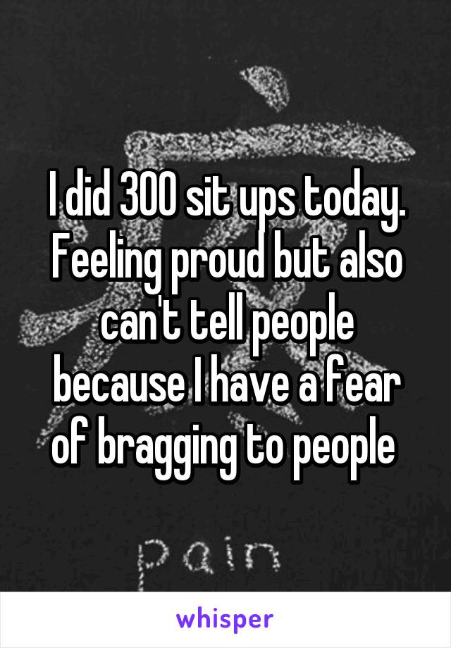 I did 300 sit ups today. Feeling proud but also can't tell people because I have a fear of bragging to people 