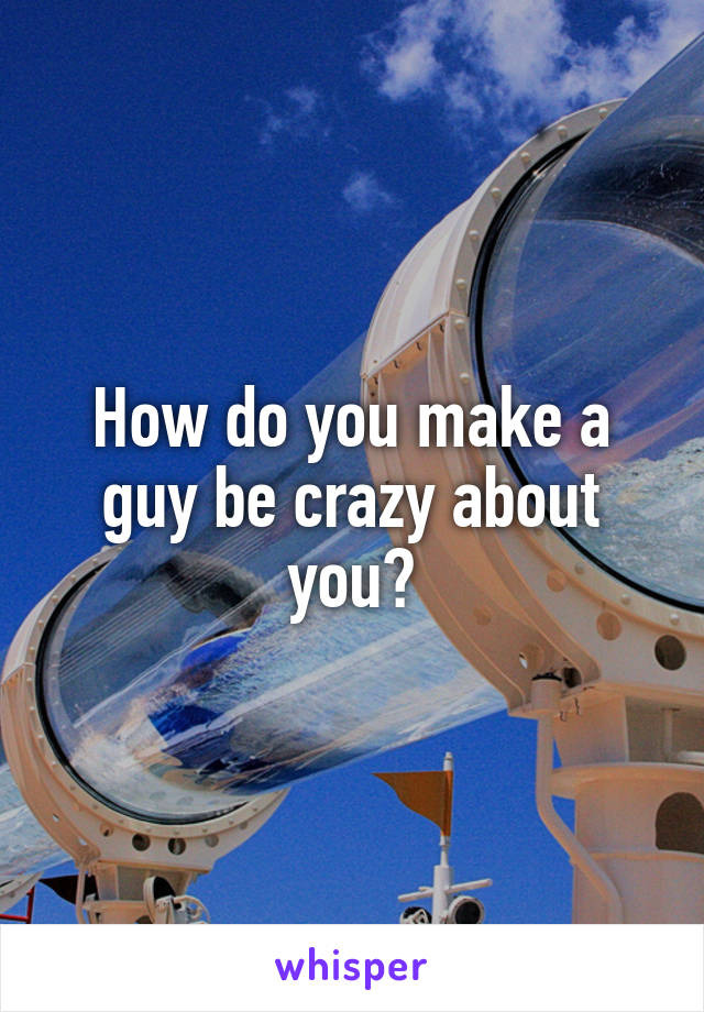 How do you make a guy be crazy about you?
