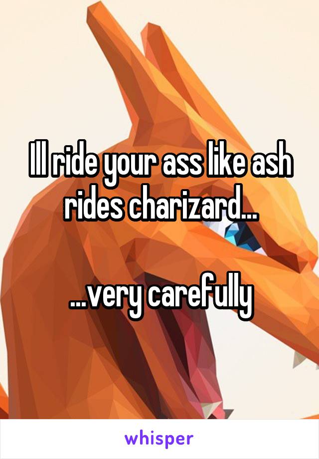 Ill ride your ass like ash rides charizard...

...very carefully