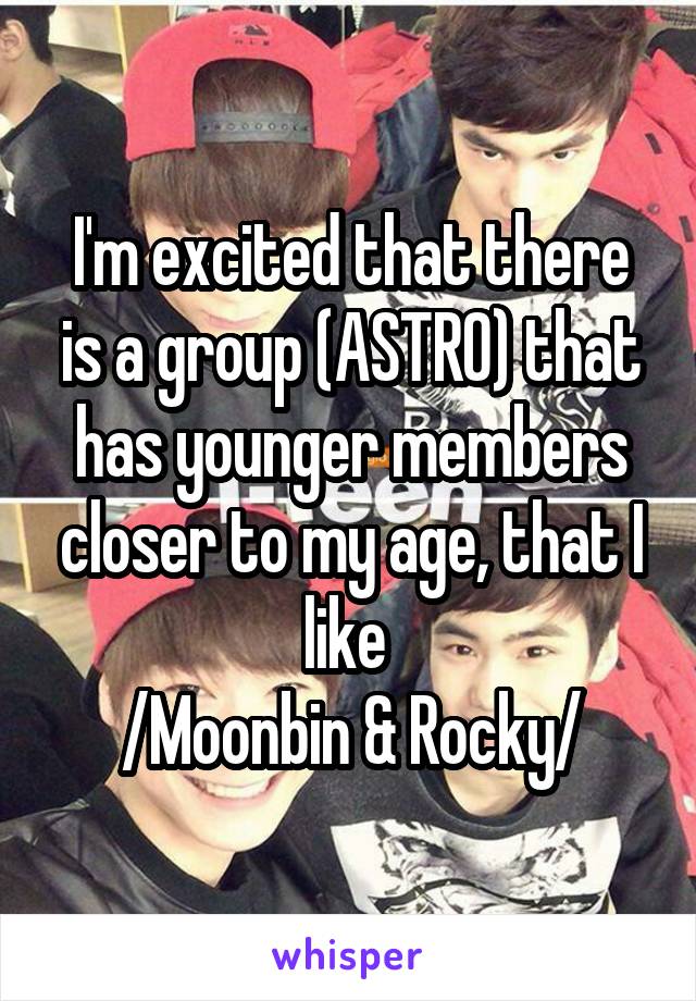 I'm excited that there is a group (ASTRO) that has younger members closer to my age, that I like 
/Moonbin & Rocky/