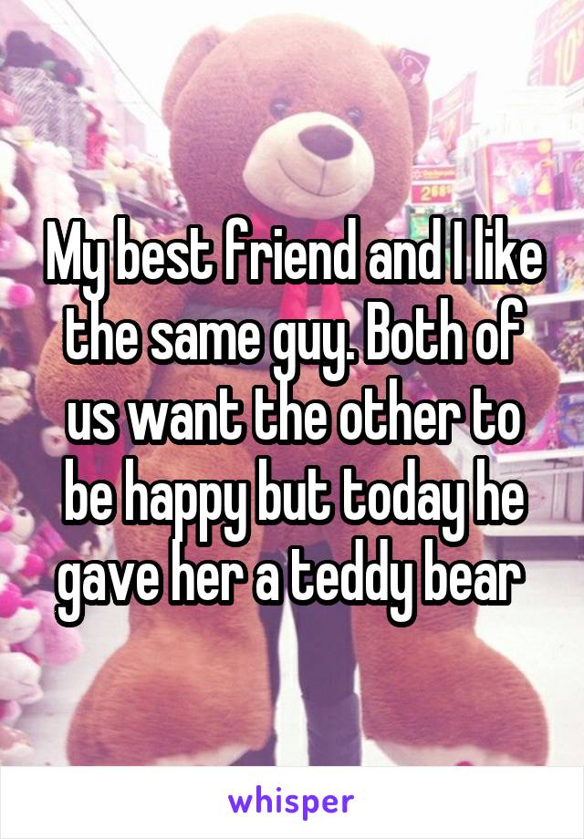 My best friend and I like the same guy. Both of us want the other to be happy but today he gave her a teddy bear 
