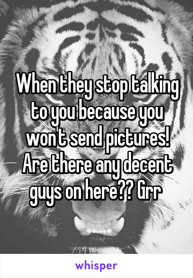 When they stop talking to you because you won't send pictures! Are there any decent guys on here?? Grr 