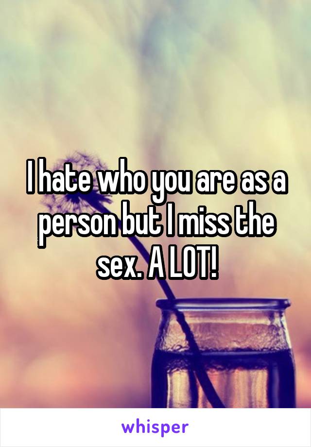 I hate who you are as a person but I miss the sex. A LOT!