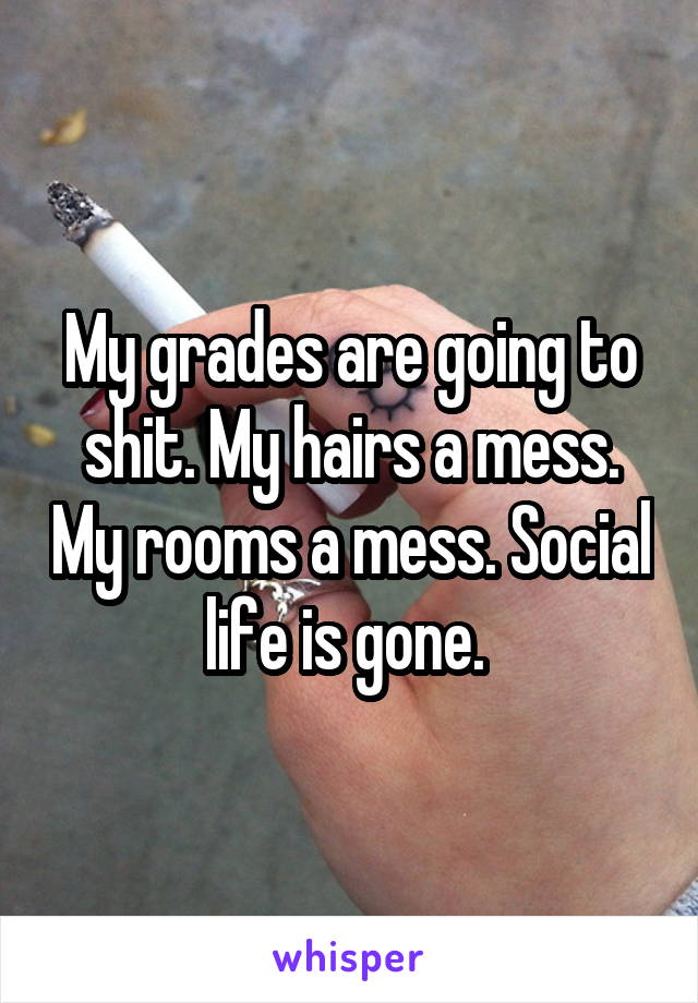 My grades are going to shit. My hairs a mess. My rooms a mess. Social life is gone. 