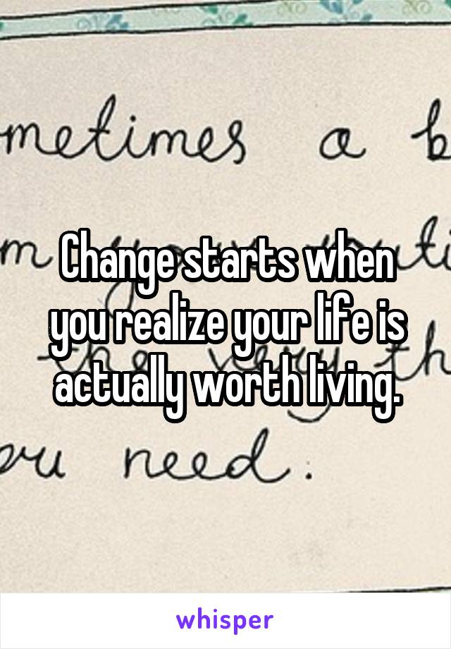 Change starts when you realize your life is actually worth living.