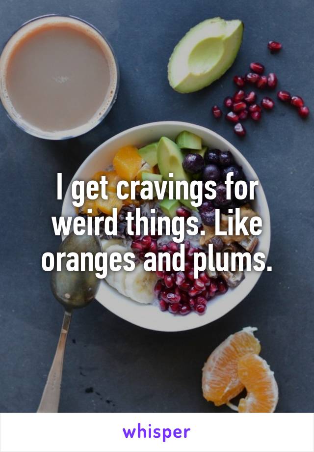 I get cravings for weird things. Like oranges and plums.