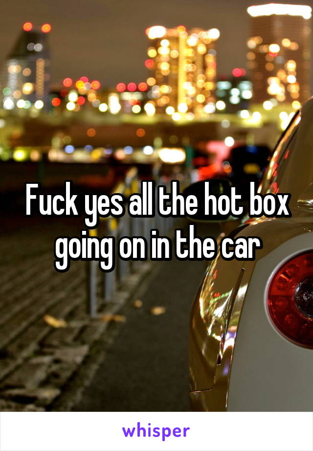 Fuck yes all the hot box going on in the car