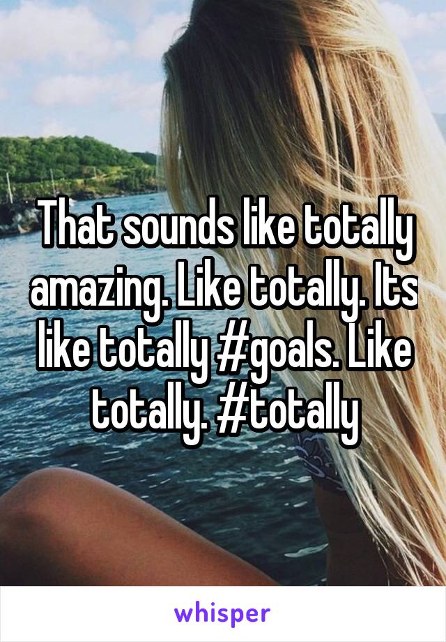 That sounds like totally amazing. Like totally. Its like totally #goals. Like totally. #totally
