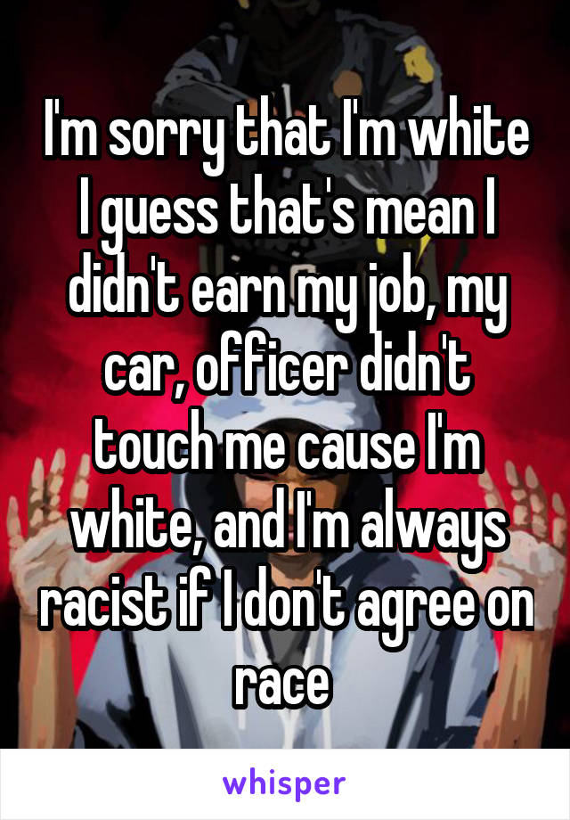 I'm sorry that I'm white I guess that's mean I didn't earn my job, my car, officer didn't touch me cause I'm white, and I'm always racist if I don't agree on race 