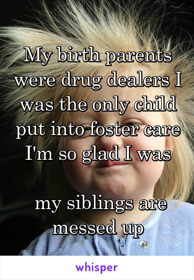 My birth parents were drug dealers I was the only child put into foster care I'm so glad I was

 my siblings are messed up