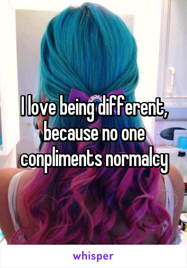 I love being different, because no one conpliments normalcy
