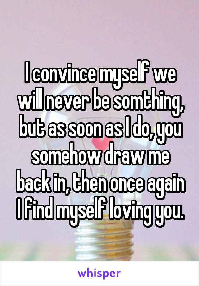 I convince myself we will never be somthing, but as soon as I do, you somehow draw me back in, then once again I find myself loving you.