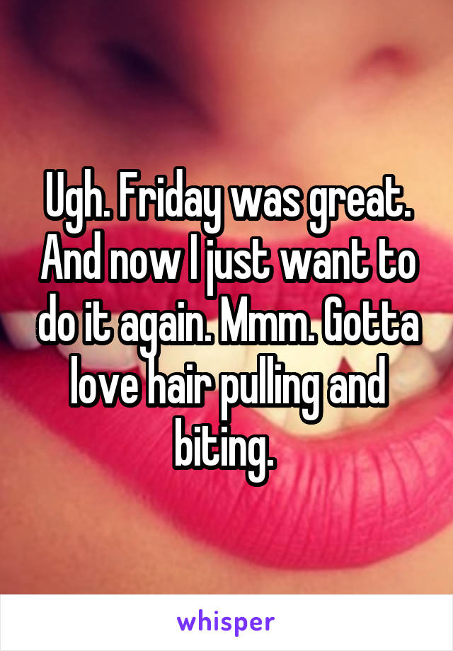 Ugh. Friday was great. And now I just want to do it again. Mmm. Gotta love hair pulling and biting. 