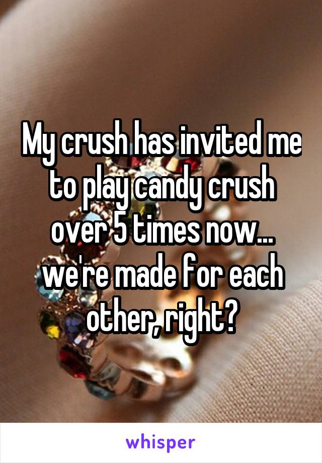 My crush has invited me to play candy crush over 5 times now... we're made for each other, right?
