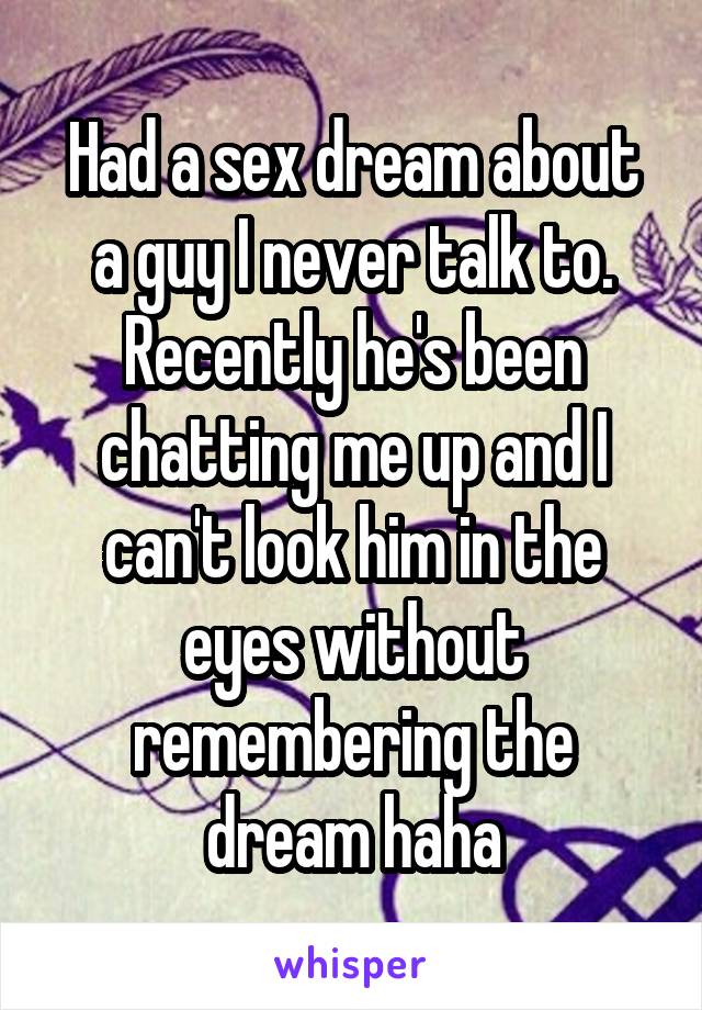 Had a sex dream about a guy I never talk to. Recently he's been chatting me up and I can't look him in the eyes without remembering the dream haha
