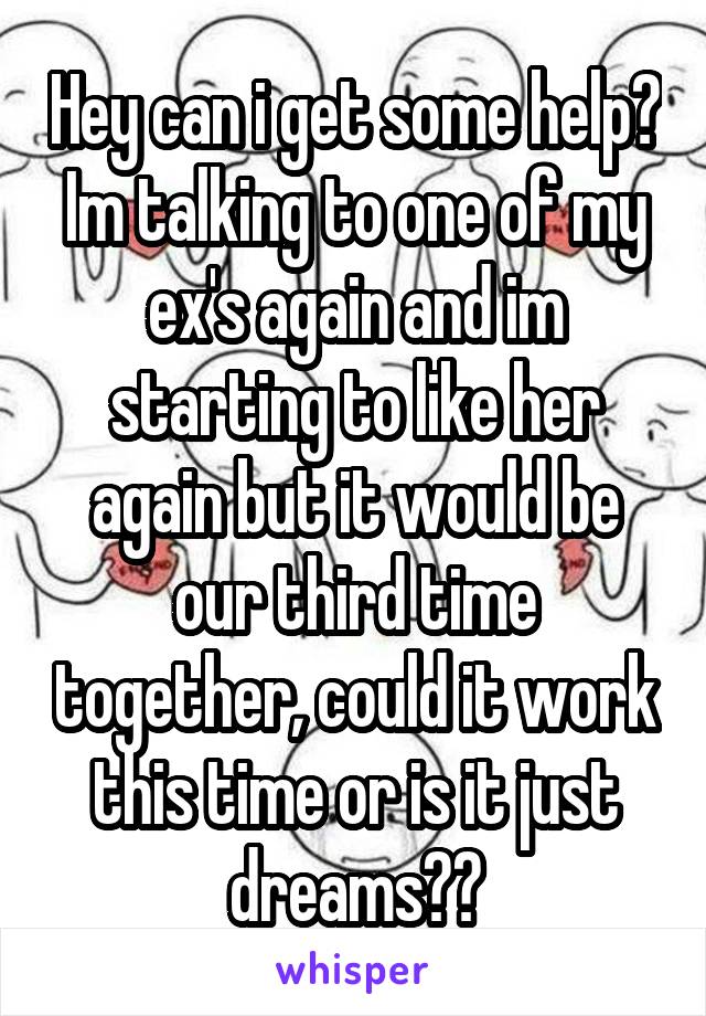 Hey can i get some help?
Im talking to one of my ex's again and im starting to like her again but it would be our third time together, could it work this time or is it just dreams??