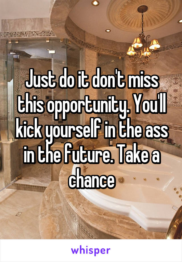 Just do it don't miss this opportunity. You'll kick yourself in the ass in the future. Take a chance