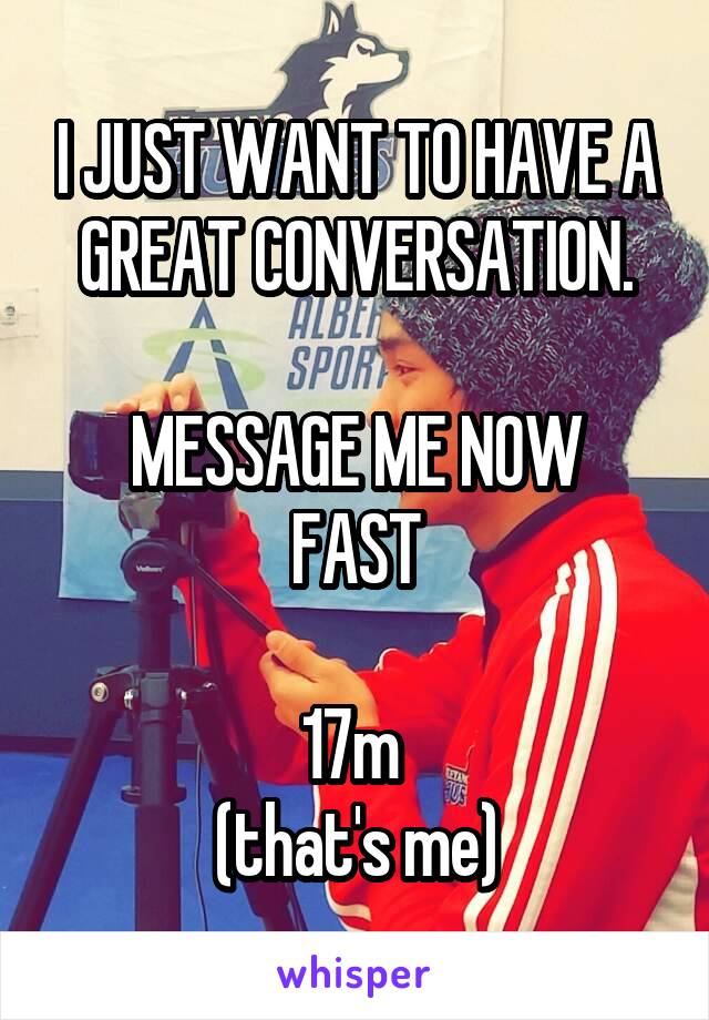 I JUST WANT TO HAVE A GREAT CONVERSATION.

MESSAGE ME NOW FAST

17m 
(that's me)