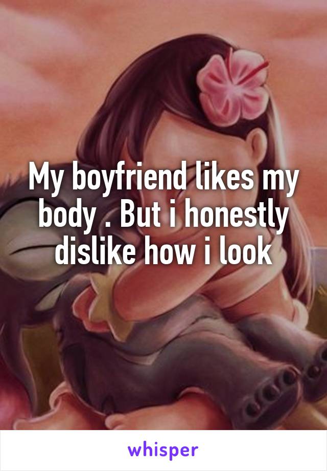 My boyfriend likes my body . But i honestly dislike how i look

