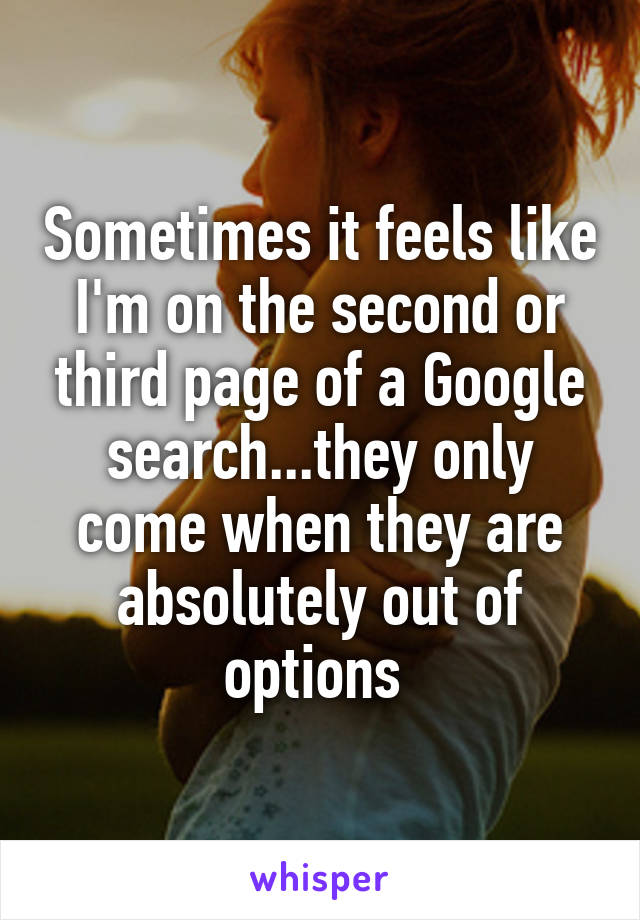 Sometimes it feels like I'm on the second or third page of a Google search...they only come when they are absolutely out of options 