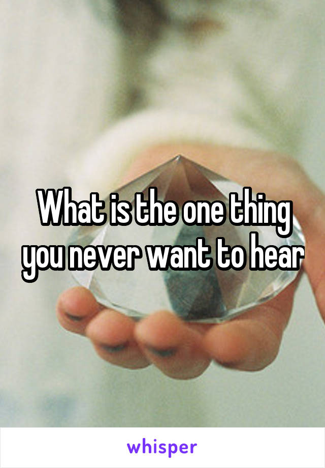 What is the one thing you never want to hear