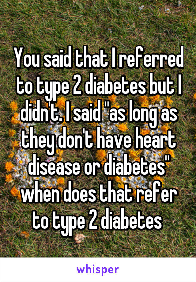 You said that I referred to type 2 diabetes but I didn't. I said "as long as they don't have heart disease or diabetes" when does that refer to type 2 diabetes 