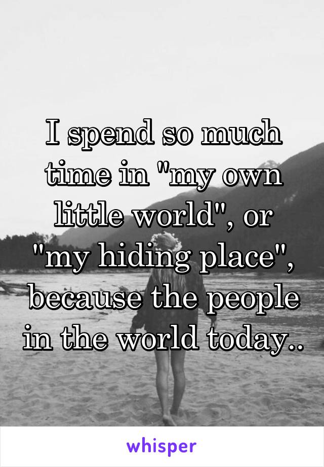 I spend so much time in "my own little world", or "my hiding place", because the people in the world today..