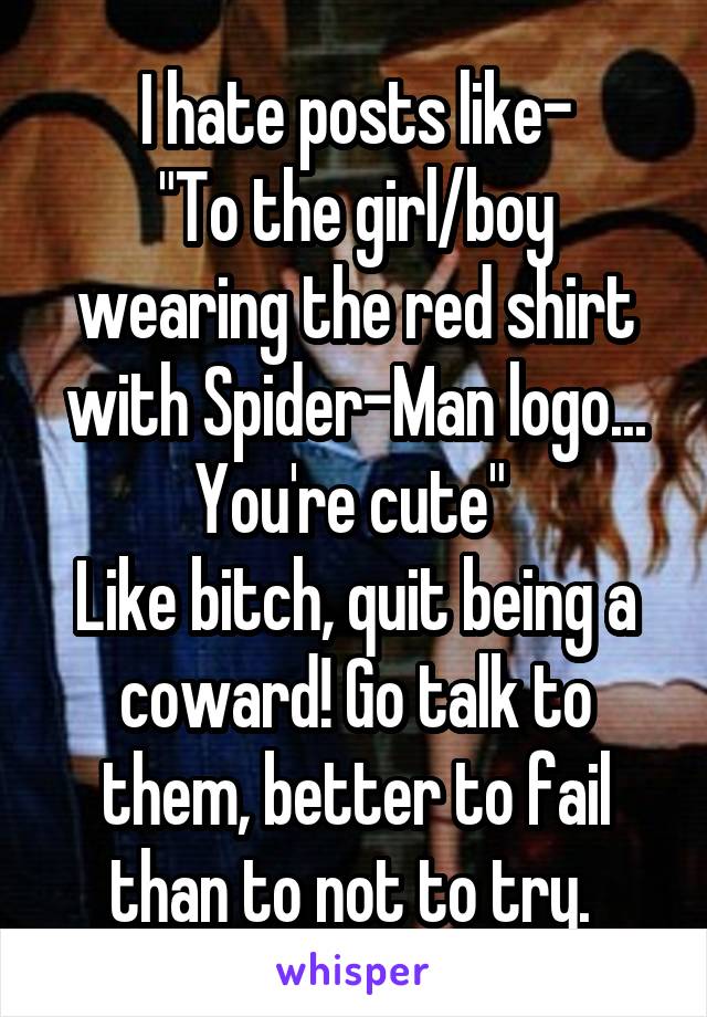 I hate posts like-
"To the girl/boy wearing the red shirt with Spider-Man logo... You're cute" 
Like bitch, quit being a coward! Go talk to them, better to fail than to not to try. 