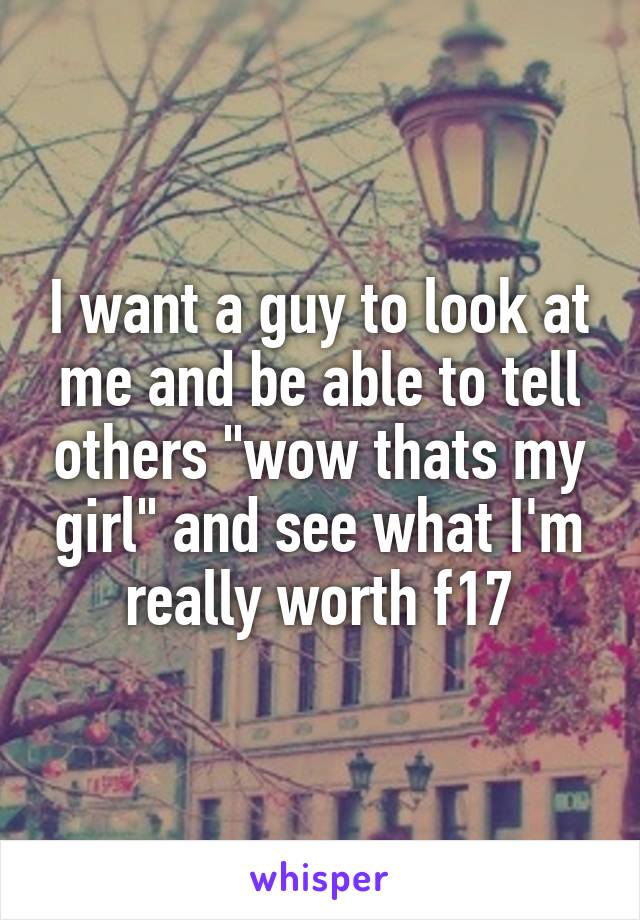 I want a guy to look at me and be able to tell others "wow thats my girl" and see what I'm really worth f17