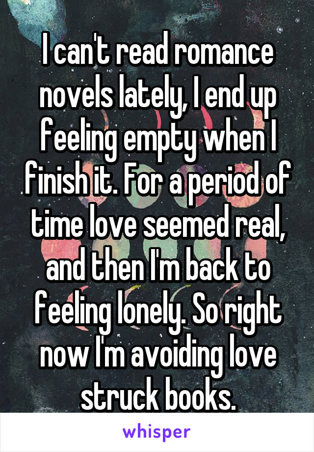 I can't read romance novels lately, I end up feeling empty when I finish it. For a period of time love seemed real, and then I'm back to feeling lonely. So right now I'm avoiding love struck books.