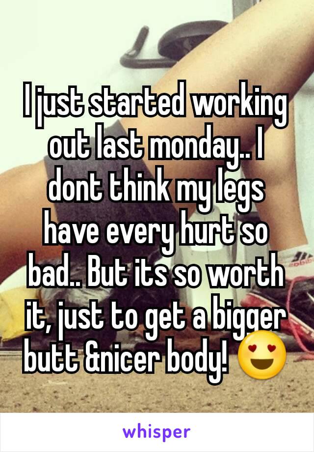 I just started working out last monday.. I dont think my legs have every hurt so bad.. But its so worth it, just to get a bigger butt &nicer body! 😍