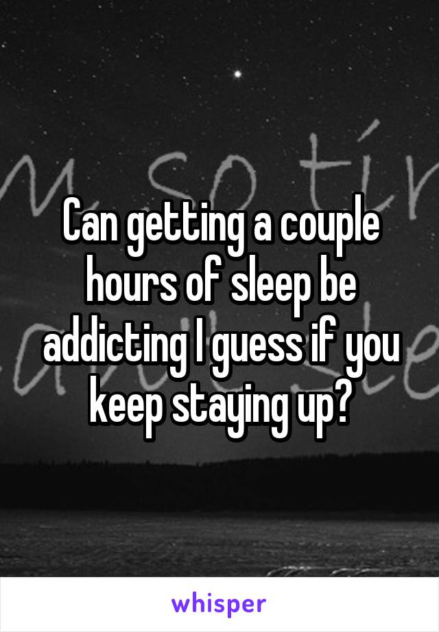 Can getting a couple hours of sleep be addicting I guess if you keep staying up?