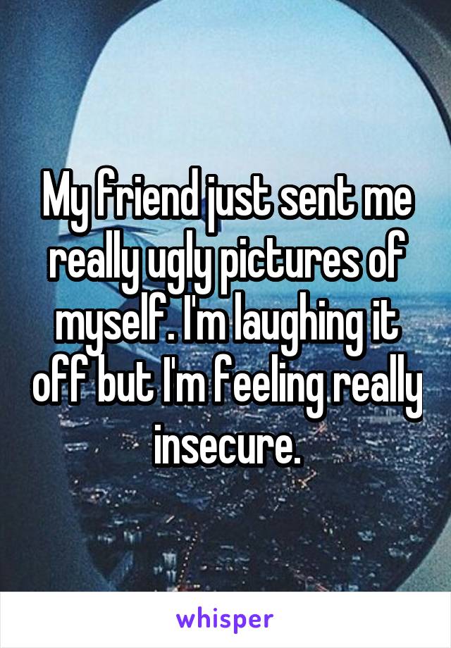 My friend just sent me really ugly pictures of myself. I'm laughing it off but I'm feeling really insecure.
