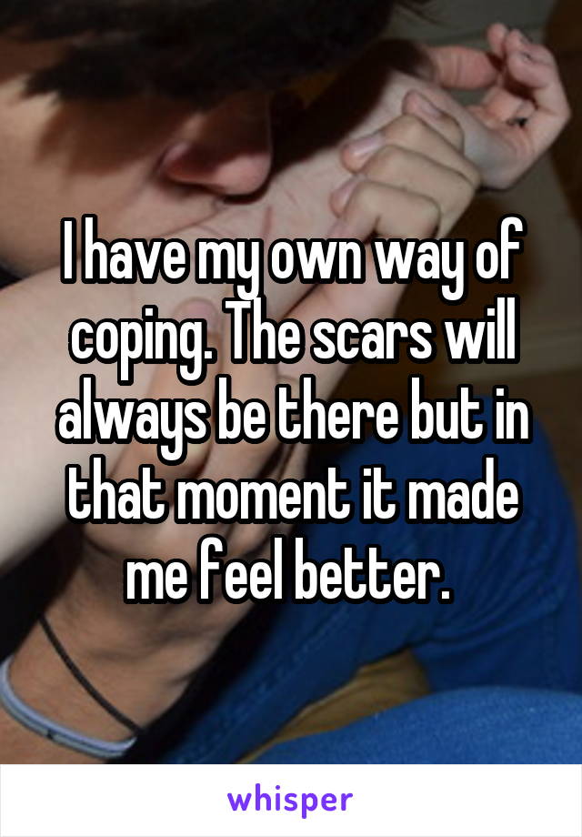 I have my own way of coping. The scars will always be there but in that moment it made me feel better. 