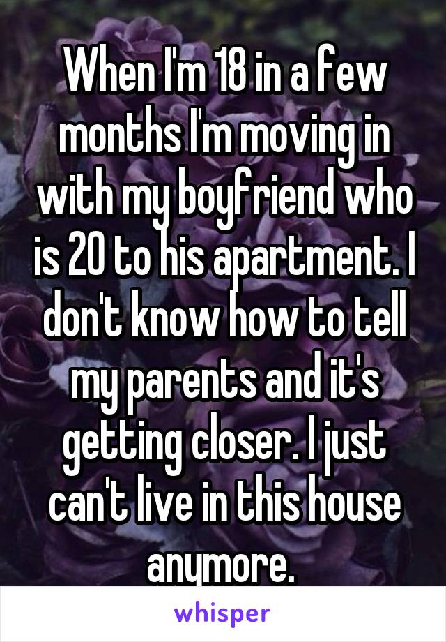 When I'm 18 in a few months I'm moving in with my boyfriend who is 20 to his apartment. I don't know how to tell my parents and it's getting closer. I just can't live in this house anymore. 
