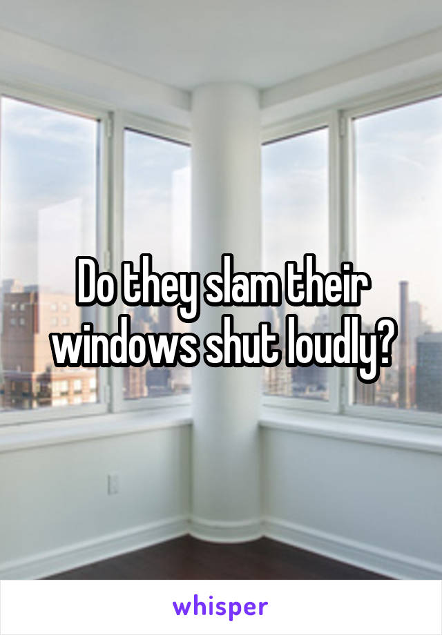 Do they slam their windows shut loudly?