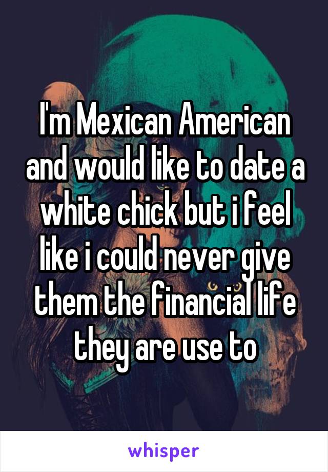 I'm Mexican American and would like to date a white chick but i feel like i could never give them the financial life they are use to