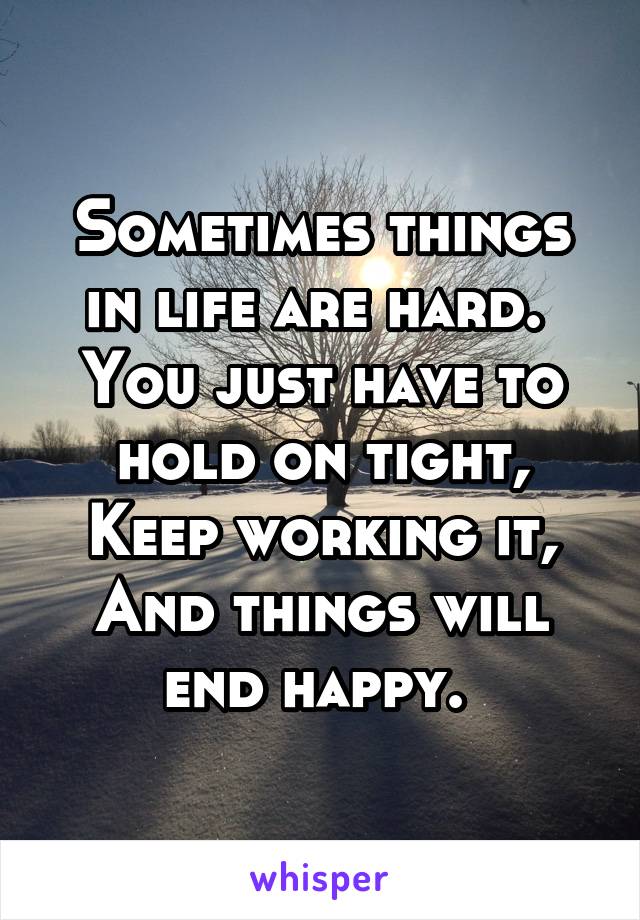 Sometimes things in life are hard. 
You just have to hold on tight,
Keep working it,
And things will end happy. 
