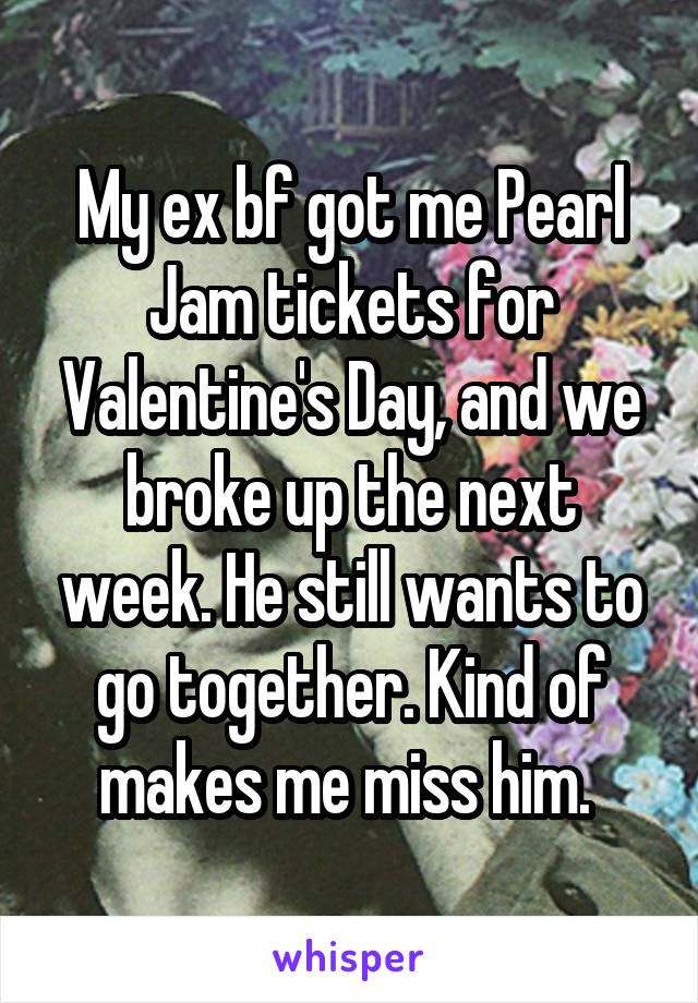 My ex bf got me Pearl Jam tickets for Valentine's Day, and we broke up the next week. He still wants to go together. Kind of makes me miss him. 