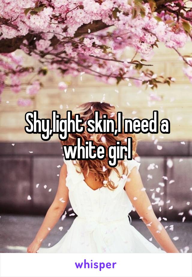 Shy,light skin,I need a white girl