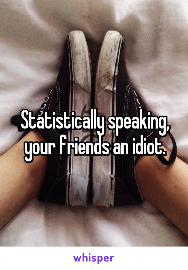 Statistically speaking, your friends an idiot.
