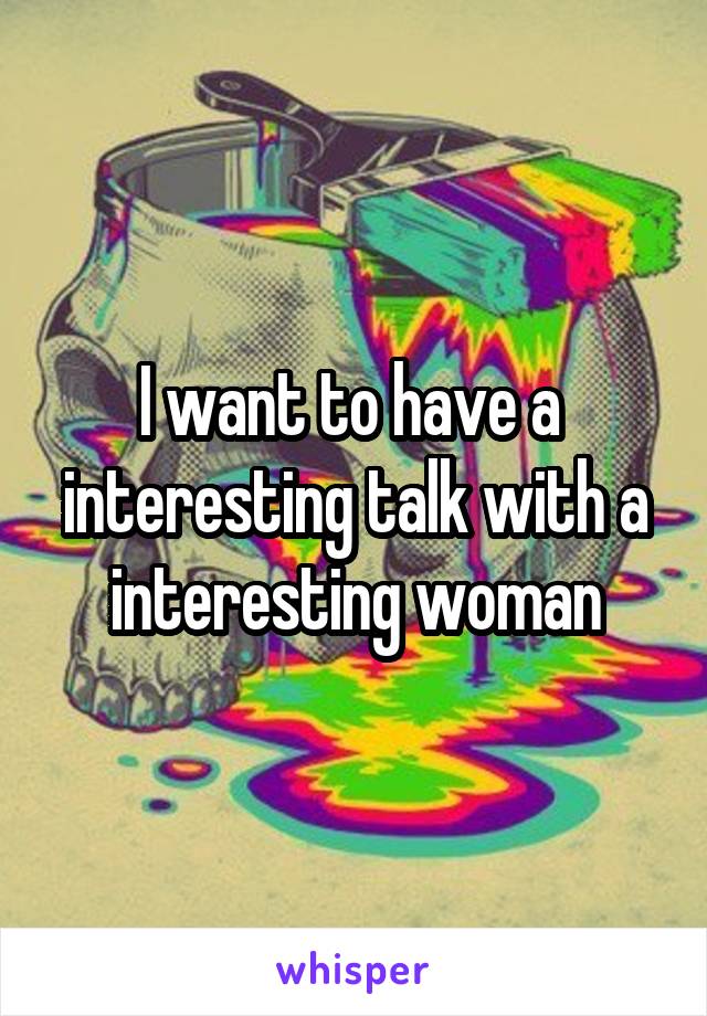 I want to have a  interesting talk with a interesting woman
