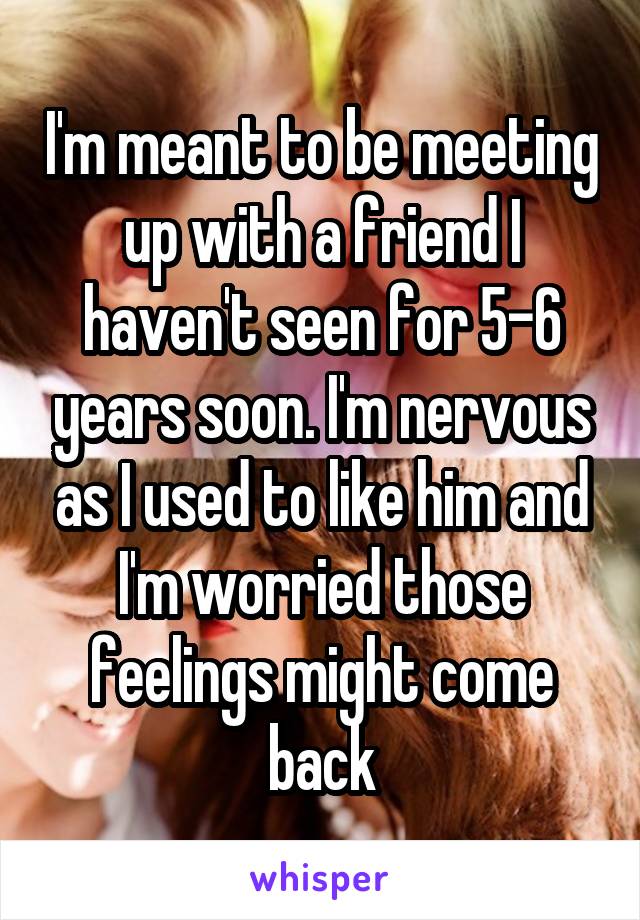 I'm meant to be meeting up with a friend I haven't seen for 5-6 years soon. I'm nervous as I used to like him and I'm worried those feelings might come back
